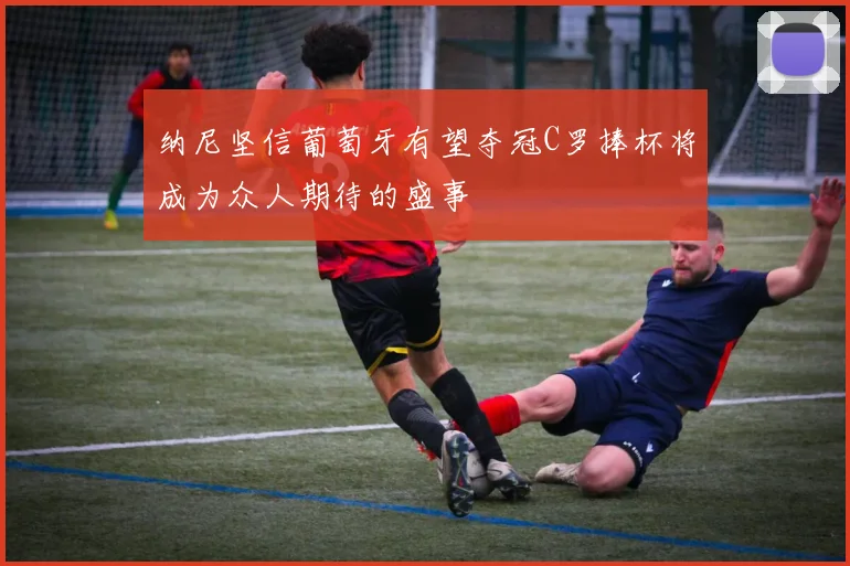 纳尼坚信葡萄牙有望夺冠C罗捧杯将成为众人期待的盛事