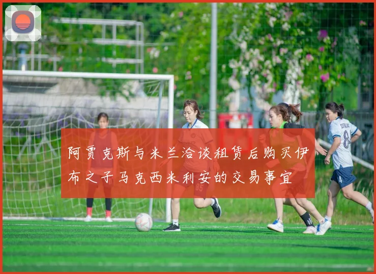 阿贾克斯与米兰洽谈租赁后购买伊布之子马克西米利安的交易事宜