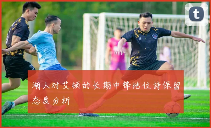 湖人对艾顿的长期中锋地位持保留态度分析