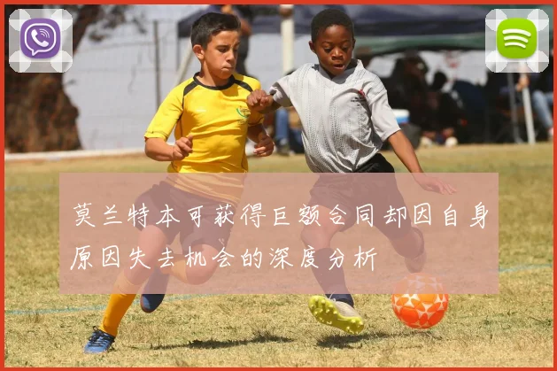 莫兰特本可获得巨额合同却因自身原因失去机会的深度分析