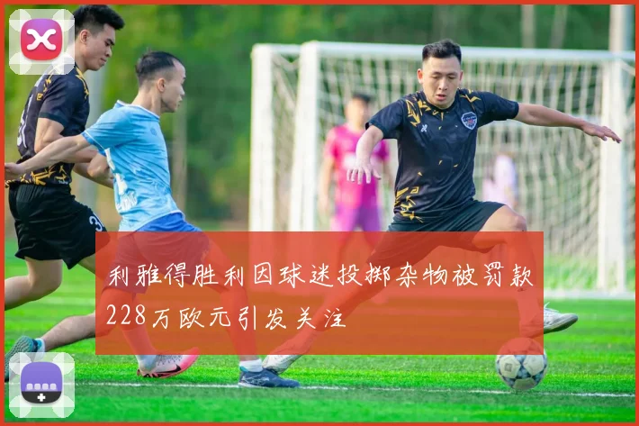 利雅得胜利因球迷投掷杂物被罚款228万欧元引发关注