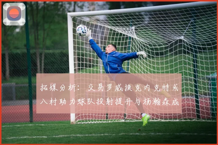 拓媒分析：交易罗威换克内克特或八村助力球队投射提升与杨瀚森成长