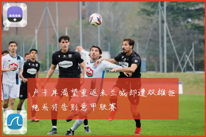 卢卡库渴望重返米兰城却遭双雄拒绝或将告别意甲联赛