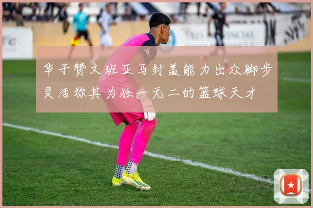 华子赞文班亚马封盖能力出众脚步灵活称其为独一无二的篮球天才