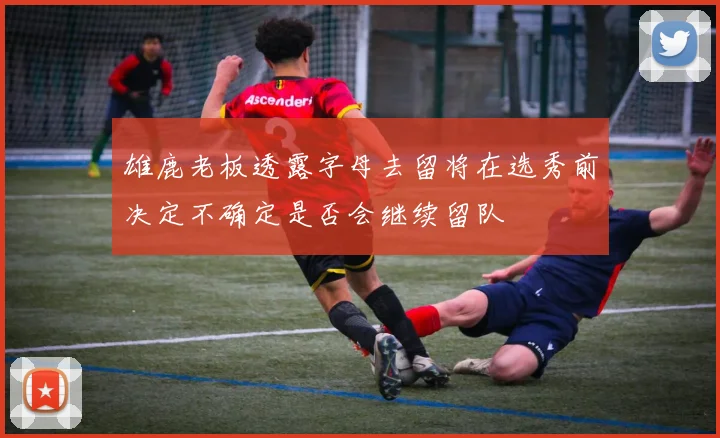 雄鹿老板透露字母去留将在选秀前决定不确定是否会继续留队