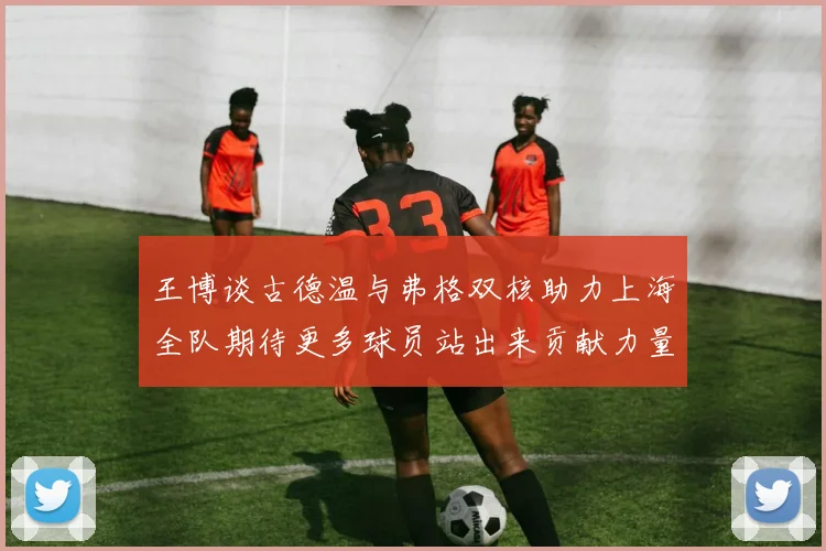 王博谈古德温与弗格双核助力上海全队期待更多球员站出来贡献力量