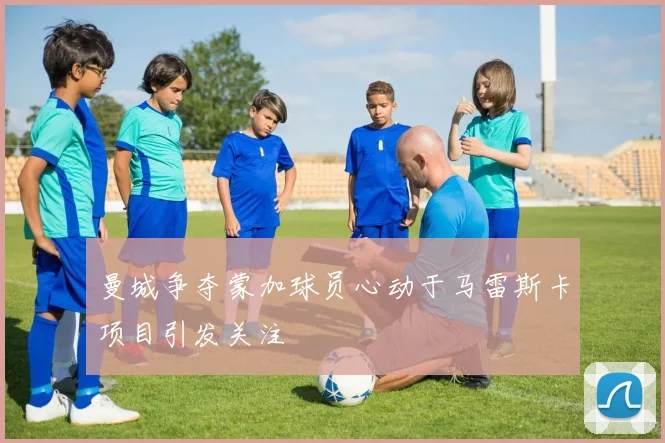 曼城争夺蒙加球员心动于马雷斯卡项目引发关注