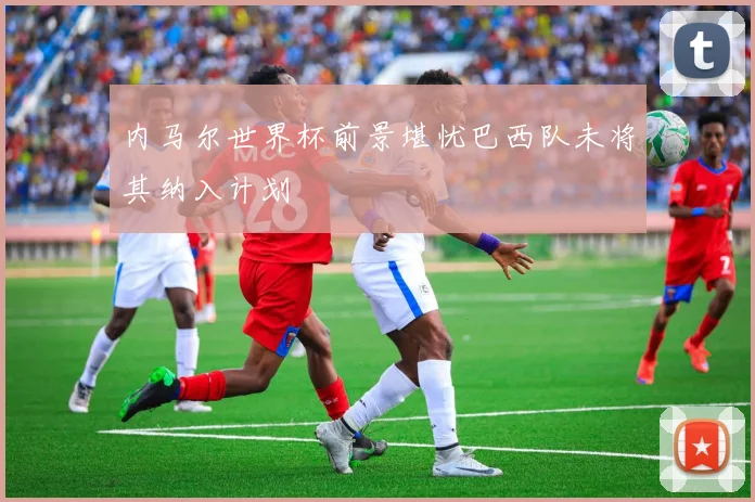 内马尔世界杯前景堪忧巴西队未将其纳入计划