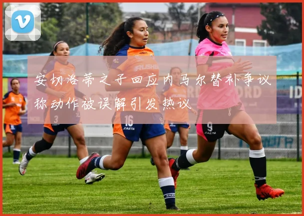 安切洛蒂之子回应内马尔替补争议称动作被误解引发热议