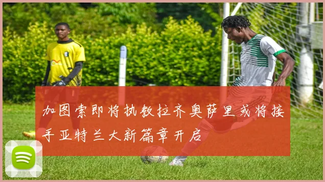 加图索即将执教拉齐奥萨里或将接手亚特兰大新篇章开启
