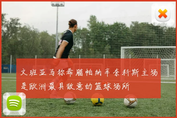 文班亚马称希腊帕纳辛奈科斯主场是欧洲最具敌意的篮球场所